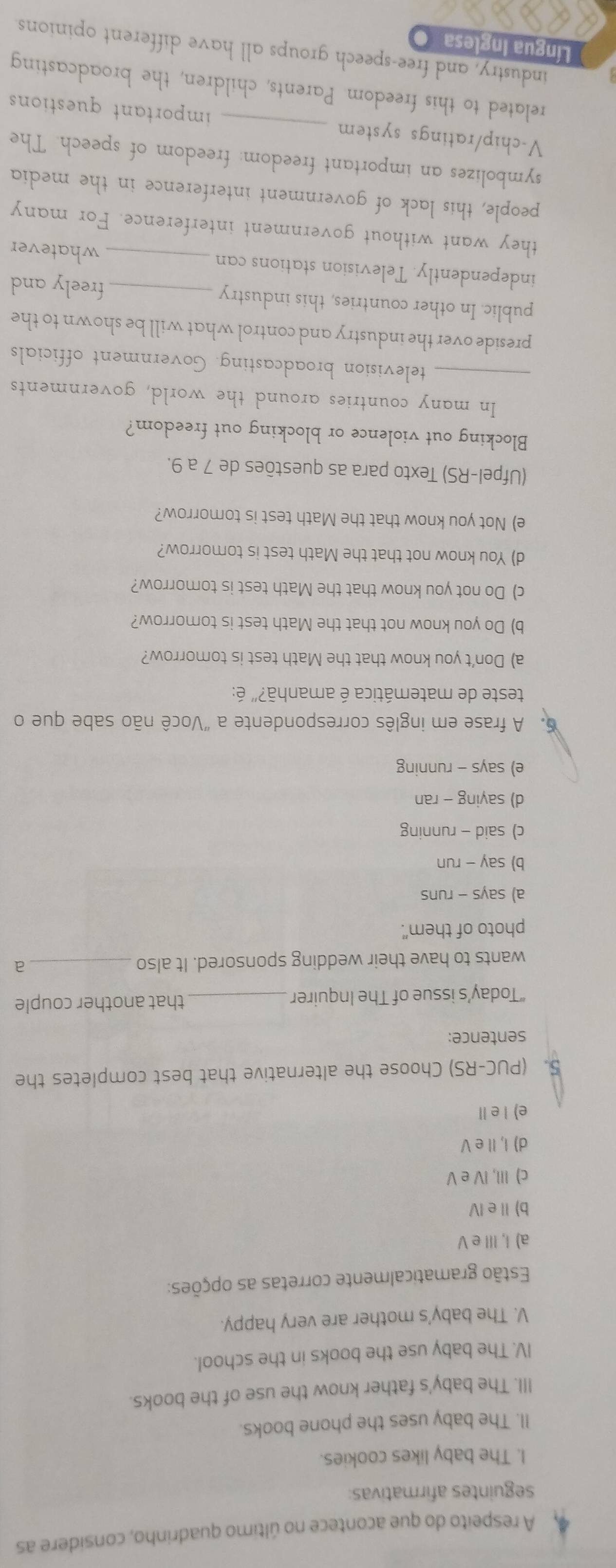 A respeito do que acontece no último quadrinho, considere as
seguintes afirmativas:
I. The baby likes cookies.
II. The baby uses the phone books.
III. The baby's father know the use of the books.
IV. The baby use the books in the school.
V. The baby's mother are very happy.
Estão gramaticalmente corretas as opções:
a) I, III e V
b) Ⅱe Ⅳ
c) III, IV e V
d) I, Il e V
e) I e Ⅱ
5. (PUC-RS) Choose the alternative that best completes the
sentence:
“Today’s issue of The Inquirer_ that another couple
wants to have their wedding sponsored. It also _a
photo of them".
a) says - runs
b) say - run
c) said - running
d) saying - ran
e) says - running
6. A frase em inglês correspondente a "Você não sabe que o
teste de matemática é amanhã?" é:
a) Don’t you know that the Math test is tomorrow?
b) Do you know not that the Math test is tomorrow?
c) Do not you know that the Math test is tomorrow?
d) You know not that the Math test is tomorrow?
e) Not you know that the Math test is tomorrow?
(Ufpel-RS) Texto para as questões de 7 a 9.
Blocking out violence or blocking out freedom?
In many countries around the world, governments
_television broadcasting. Government officials
preside over the industry and control what will be shown to the
public. In other countries, this industry _freely and
independently. Television stations can_
whatever
they want without government interference. For many
people, this lack of government interference in the media
symbolizes an important freedom: freedom of speech. The
V-chip/ratings system _important questions 
related to this freedom. Parents, children, the broadcasting
industry, and free-speech groups all have different opinions
Língua Inglesa