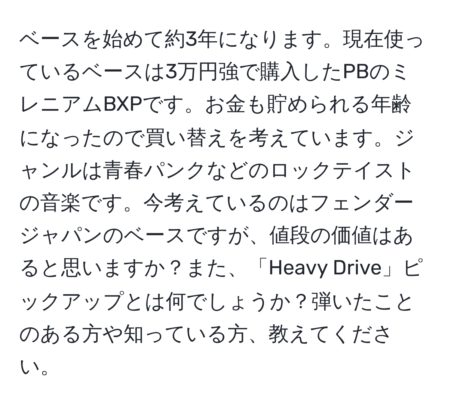 ベースを始めて約3年になります。現在使っているベースは3万円強で購入したPBのミレニアムBXPです。お金も貯められる年齢になったので買い替えを考えています。ジャンルは青春パンクなどのロックテイストの音楽です。今考えているのはフェンダージャパンのベースですが、値段の価値はあると思いますか？また、「Heavy Drive」ピックアップとは何でしょうか？弾いたことのある方や知っている方、教えてください。