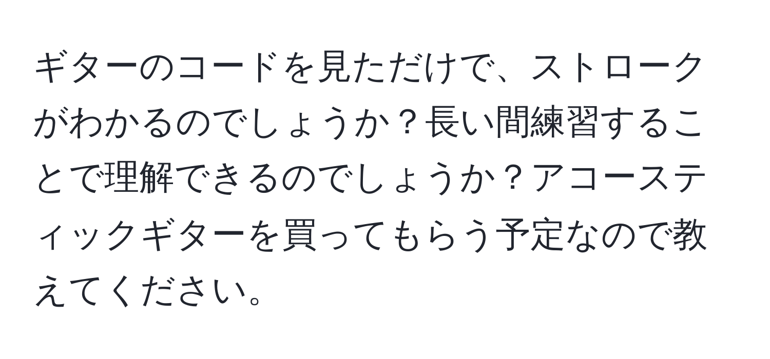 ギターのコードを見ただけで、ストロークがわかるのでしょうか？長い間練習することで理解できるのでしょうか？アコースティックギターを買ってもらう予定なので教えてください。