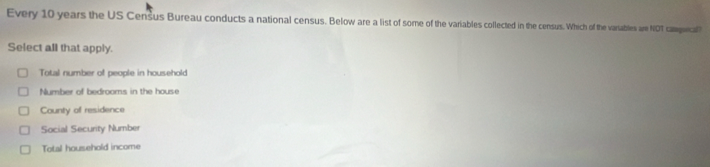 Every 10 years the US Census Bureau conducts a national census. Below are a list of some of the variables collected in the census. Which of the vartables are NOT camagurical
Select all that apply.
Total number of people in household
Number of bedrooms in the house
County of residence
Social Security Number
Total household income