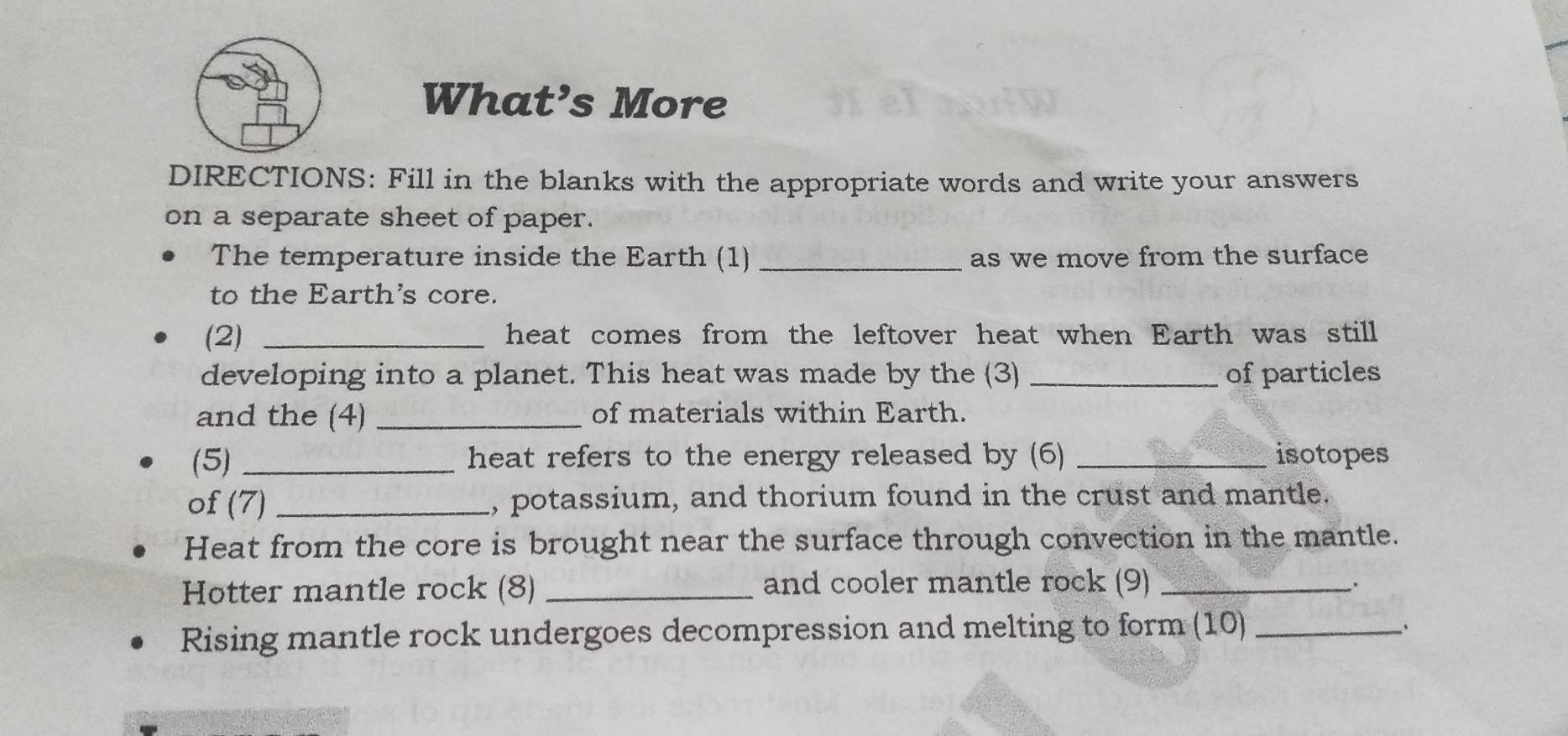 What’s More 
DIRECTIONS: Fill in the blanks with the appropriate words and write your answers 
on a separate sheet of paper. 
The temperature inside the Earth (1) _as we move from the surface 
to the Earth's core. 
(2) _heat comes from the leftover heat when Earth was still 
developing into a planet. This heat was made by the (3) _of particles 
and the (4) _of materials within Earth. 
(5) _heat refers to the energy released by (6) _isotopes 
of (7) _, potassium, and thorium found in the crust and mantle. 
Heat from the core is brought near the surface through convection in the mantle. 
Hotter mantle rock (8) _and cooler mantle rock (9)_ 
. 
Rising mantle rock undergoes decompression and melting to form (10)_