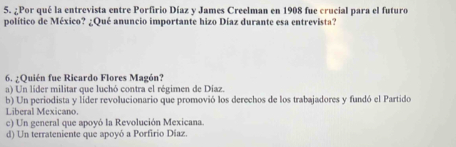 ¿Por qué la entrevista entre Porfirio Díaz y James Creelman en 1908 fue crucial para el futuro
político de México? ¿Qué anuncio importante hizo Díaz durante esa entrevista?
6. ¿Quién fue Ricardo Flores Magón?
a) Un líder militar que luchó contra el régimen de Díaz.
b) Un periodista y líder revolucionario que promovió los derechos de los trabajadores y fundó el Partido
Liberal Mexicano.
c) Un general que apoyó la Revolución Mexicana.
d) Un terrateniente que apoyó a Porfirio Díaz.