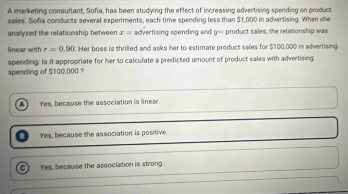 A marketing consultant, Sofia, has been studying the effect of increasing advertising spending on product
sales. Sofia conducts several experiments, each time spending less than $1,000 in advertising. When she
analyzed the relationship between x= advertising spending and y= product sales, the relationship was
linear with r=0.90. Her boss is thrilled and asks her to estimate product sales for $100,000 in advertising
spending. Is it appropriate for her to calculate a predicted amount of product sales with advertising
spending of $100,000 ?
A Yes, because the association is linear.
B Yes, because the association is positive.
a Yes, because the association is strong.