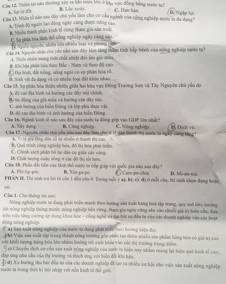 Thiên tai nào thường xảy ra khi mưa lớn ở khu vực đồng bằng nước ta?
A. Sạt lở đất. B. Lốc xoáy. C. Hạn hán. D. Ngập lụt.
Câu 13. Nhân tố nào sau đây chủ yếu làm cho cơ cấu ngành của công nghiệp nước ta đa dạng?
A. Trình độ người lao động ngày cảng được nâng cao.
B. Nhiều thành phần kinh tế cùng tham gia sản xuất.
C. Sự phân hóa lãnh thổ công nghiệp ngày càng sâu.
D. Nguồn nguyên, nhiên liệu nhiều loại và phong phú.
Câu 14. Nguyên nhân chủ yếu nào sau đây làm tăng thêm tính bấp bênh của nộng nghiệp nước ta?
A. Thiên nhiên mang tính chất nhiệt đới ẩm gió mùa,
B. Khí hậu phân hóa theo Bắc - Nam và theo độ cao.
C Địa hình, đất trồng, sông ngòi có sự phân hóa rõ.
D. Sinh vật đa dạng và có nhiều loại đất khác nhau.
Câu 15. Sự phân hóa thiên nhiên giữa hai khu vực Đông Trường Sơn và Tây Nguyên chủ yếu do
A độ cao địa hình và hướng các dãy núi chính.
Bộ tác động của gió mùa và hướng các dãy núi.
C. ảnh hưởng của biển Đông và lớp phủ thực vật.
D. độ cao địa hình và ảnh hưởng của biển Đông.
Câu 16. Ngành kinh tế nào sau đây của nước ta đóng góp vào GDP lớn nhất?
A. Xây dựng. B. Công nghiệp. C. Nông nghiệp. D. Dịch vụ.
Câu 17. Nguyên nhân chủ yếu nào sau đây làm cho tỉ lệ dân thành thị nước ta ngày cảng tăng?
A. Tỉ lệ gia tăng dân số tự nhiên ở thành thị cao.
B. Quá trình công nghiệp hóa, đô thị hỏa phát triển.
C. Chính sách phân bố lại dân cư giữa các vùng.
D. Chất lượng cuộc sống ở các đô thị tốt hơn.
Câu 18. Phần đất liền của lãnh thổ nước ta tiếp giáp với quốc gia nào sau đây?
A. Phi-lip-pin. B. Xin-ga-po. C/ Cam-pu-chia. D. Mi-an-ma.
PHÀN II. Thí sinh trả lời từ câu 1 đến câu 4. Trong mỗi ý a), b), c), d) ở mỗi câu, thí sinh chọn đúng hoặc
sai.
Câu 1. Cho thông tin sau:
Nông nghiệp nước ta đang phát triển mạnh theo hướng sản xuất hàng hoá tập trung, quy mô lớn; hướng
tới nông nghiệp thông minh; nông nghiệp bền vững, tham gia ngày cảng sâu vào chuỗi giá trị toàn cầu, dựa
trên việc tăng cường áp dụng khoa học - công nghệ và thu hút sự đầu tư của các doanh nghiệp vào các hoạt
động nông nghiệp.
a) Sản xuất nông nghiệp của nước ta đang phát triển theo hướng hiện đại.
( b) Việc sản xuất tập trung thành nông trường góp phần tạo thêm nhiều sản phẩm hàng hóa có giá trị cao
với khối lượng hàng hóa lớn nhằm hướng tới xuất khẩu vào các thị trường trọng điểm.
S ổ c) Chuyển dịch cơ cấu sản xuất nông nghiệp của nước ta hiện nay nhằm mang lại hiệu quả kinh tế cao,
đáp ứng nhu cầu của thị trường và thích ứng với biến đổi khí hậu.
đ) Xu hướng thu hút đầu tư của các doanh nghiệp đã tạo ra nhiều cơ hội cho việc sản xuất nông nghiệp
nước ta trong thời kỉ hội nhập với nền kinh tế thế giới.