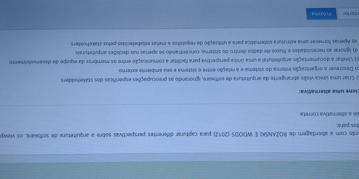 ordo com a abordagem de ROZANSKI E WOODS (2012) para capturar diferentes perspectivas sobre a arquitetura de software, os viewp
dos para:
ale a alternativa correta
cione uma alternativa:
a) Criar uma única visão abrangente da arquitetura de software, ignorando as preocupações específicas dos stakeholders
o) Descrever a organização interna do sistema e a relação entre o sistema e seu ambiente externo
c) Limitar a documentação arquitetural a uma única perspectiva para facilitar a comunicação entre os membros da equipe de desenvolvimento
d) Ignorar as necessidades e fluxos de dados dentro do sistema, concentrando-se apenas nas decisões arquiteturais
e) Apenas fornecer uma estrutura sistemática para a utilização de requisitos e metas estabelecidas pelos stakeholders
nterior Próxima