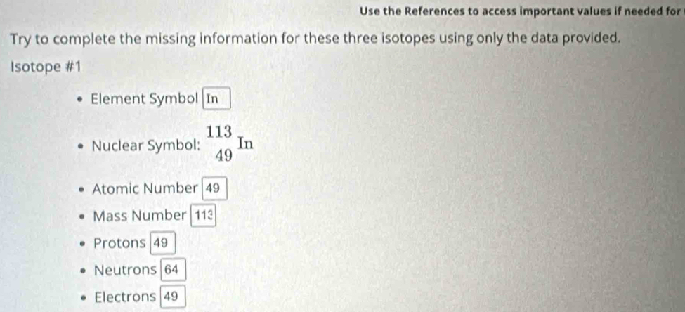 Use the References to access important values if needed for
Try to complete the missing information for these three isotopes using only the data provided.
Isotope #1
Element Symbol In
Nuclear Symbol: _(49)^(113)In
Atomic Number| 49
Mass Number | 113
Protons 49
Neutrons 64
Electrons | 49