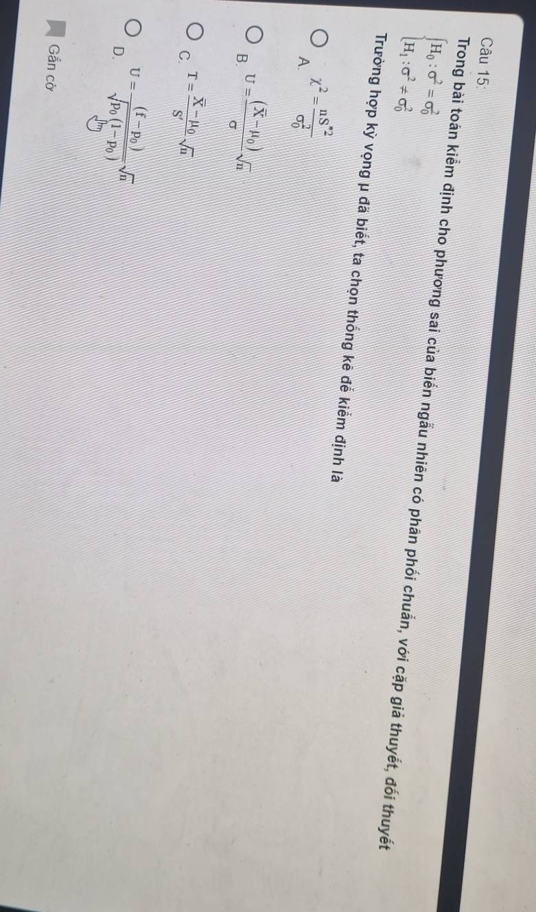 beginarrayl H_0:sigma^2=sigma _0^(2 H_1):sigma^2!= sigma _0^(2endarray).
Trong bài toán kiểm định cho phương sai của biển ngẫu nhiên có phân phối chuẩn, với cặp giả thuyết, đối thuyết
Trường hợp kỳ vọng μ đã biết, ta chọn thống kê đễ kiểm định là
A. chi^2=frac nS^*2(sigma _0)^2
B. U=frac (overline X-mu _0)sigma sqrt(n)
C. T=frac overline X-mu _0S'sqrt(n)
D. U=frac (f-p_0)sqrt(p_0)(1-p_0)sqrt(n)
Gắn cờ