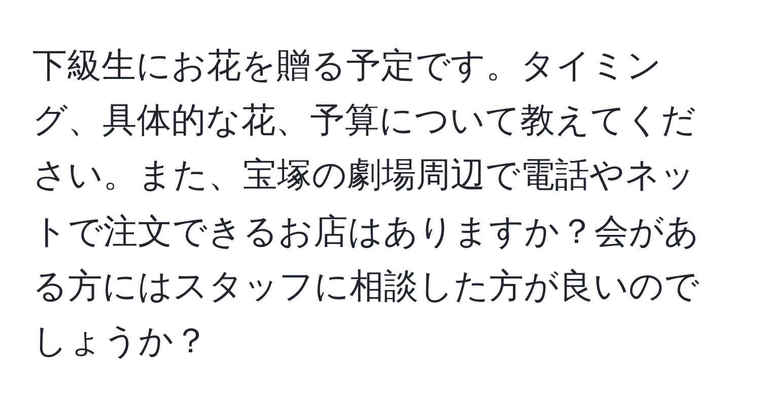 下級生にお花を贈る予定です。タイミング、具体的な花、予算について教えてください。また、宝塚の劇場周辺で電話やネットで注文できるお店はありますか？会がある方にはスタッフに相談した方が良いのでしょうか？