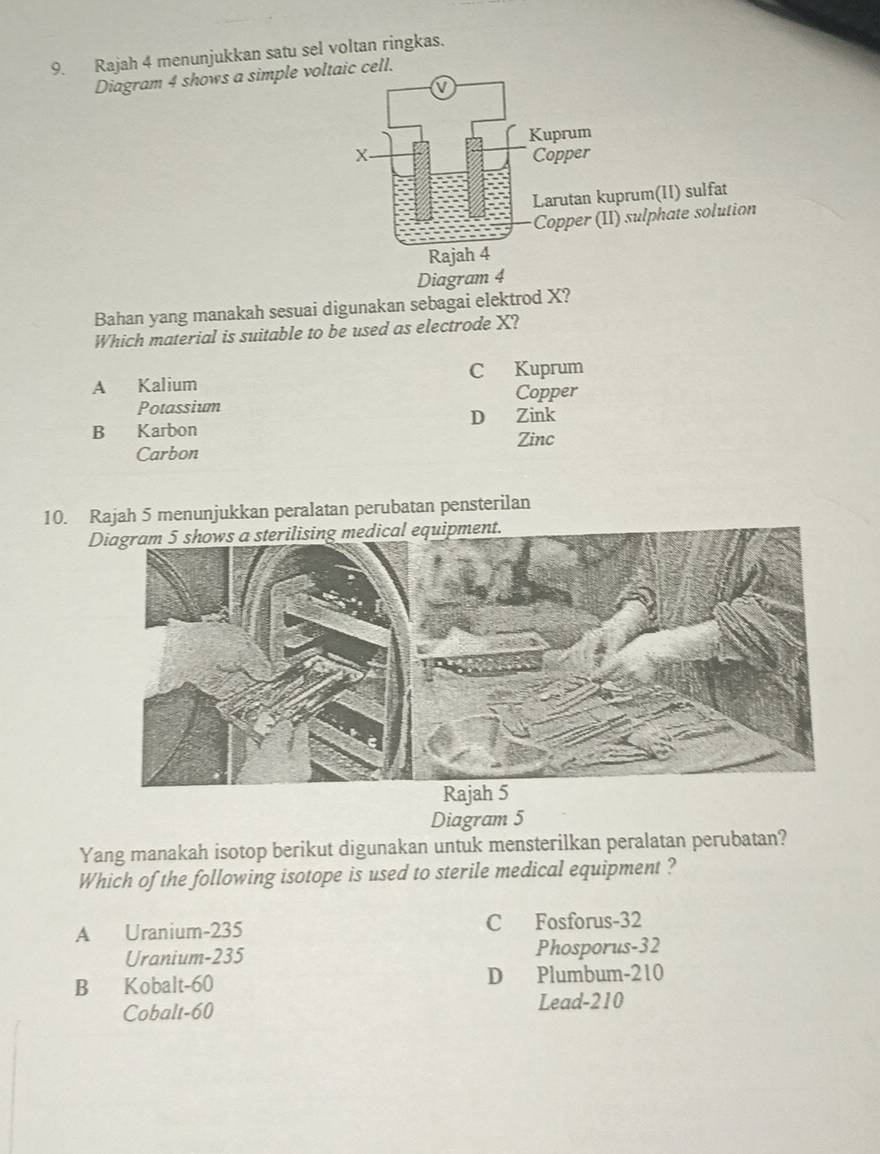 Rajah 4 menunjukkan satu sel voltan ringkas.
Diagram 4 shows a simple voltaic cell.
Bahan yang manakah sesuai digunakan sebagai elektrod X?
Which material is suitable to be used as electrode X?
A Kalium C Kuprum
Potassium Copper
B Karbon D Zink
Carbon Zinc
10. Rajah 5 menunjukkan peralatan perubatan pensterilan
Diagram 5
Yang manakah isotop berikut digunakan untuk mensterilkan peralatan perubatan?
Which of the following isotope is used to sterile medical equipment ?
A Uranium-235 C Fosforus- 32
Uranium- 235 Phosporus- 32
B Kobalt- 60 D Plumbum- 210
Cobalt -60
Lead- 210