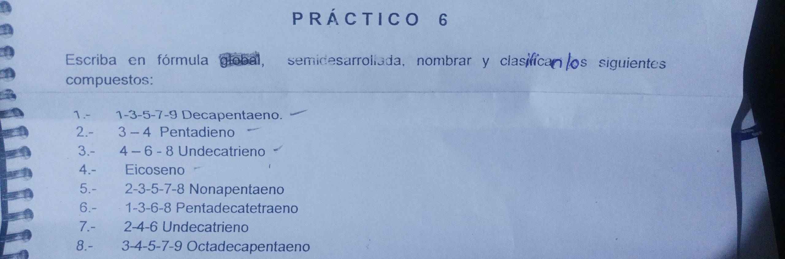 rÁ c tI c o 6
Escriba en fórmula global, semidesarrollada, nombrar y clasifican os siguientes 
compuestos: 
1. - 1 -3 -5 -7 -9 Decapentaeno. 
2. - 3 - 4 Pentadieno 
3. - 4 - 6 - 8 Undecatrieno 
4.- Eicoseno 
5. - 2 -3 -5 -7 -8 Nonapentaeno 
6. - 1 -3 -6 -8 Pentadecatetraeno 
7. - 2 -4 -6 Undecatrieno 
8. - 3 -4 -5 -7 -9 Octadecapentaeno