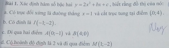 Xác định hàm số bậc hai y=2x^2+bx+c , biết rằng đồ thị của nó: 
a. Có trục đối xứng là đường thắng x=1 và cắt trục tung tại điểm (0;4). 
b. Có đinh là I(-1;-2). 
c. Đi qua hai điểm A(0;-1) và B(4;0)
d. Có hoành độ định là 2 và đi qua điểm M(1;-2)