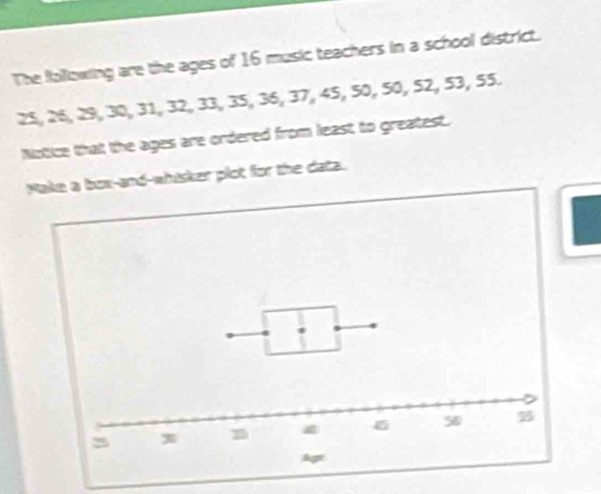 The following are the ages of 16 music teachers in a school district.
25, 26, 29, 30, 31, 32, 33, 35, 36, 37, 45, 50, 50, 52, 53, 55. 
Notice that the ages are ordered from least to greatest. 
Make a box-and-whisker plot for the data.