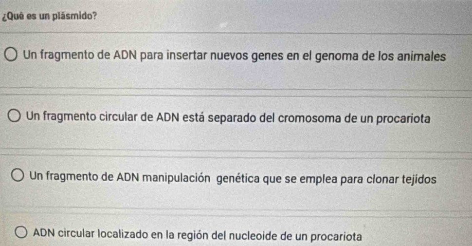 ¿Quê es un plásmido?
Un fragmento de ADN para insertar nuevos genes en el genoma de los animales
Un fragmento circular de ADN está separado del cromosoma de un procariota
Un fragmento de ADN manipulación genética que se emplea para clonar tejidos
ADN circular localizado en la región del nucleoide de un procariota