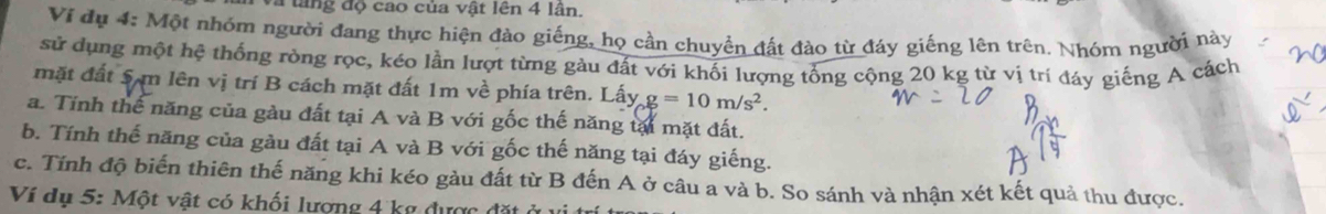 a tang độ cao của vật lên 4 lân. 
Vi đụ 4: Một nhóm người đang thực hiện đào giếng, họ cần chuyển đất đào từ đáy giếng lên trên. Nhóm người này 
sử dụng một hệ thống ròng rọc, kéo lần lượt từng gàu đất với khối lượng tổng cộng 20 kg từ vị trí đáy giếng A cách 
mặt đất Sạm lên vị trí B cách mặt đất 1m về phía trên. Lấy g=10m/s^2. 
a. Tính thể năng của gàu đất tại A và B với gốc thế năng tại mặt đất. 
b. Tính thế năng của gàu đất tại A và B với gốc thế năng tại đáy giếng. 
c. Tính độ biến thiên thế năng khi kéo gàu đất từ B đến A ở câu a và b. So sánh và nhận xét kết quả thu được. 
Ví dụ 5: Một vật có khối lượng 4 kg được ở