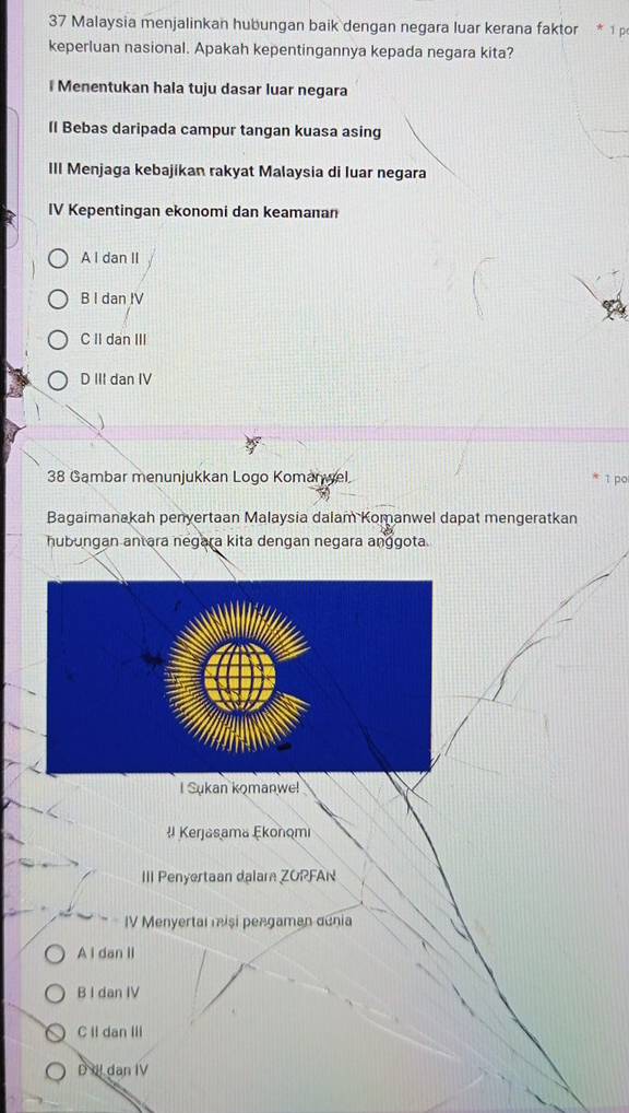 Malaysia menjalinkan hubungan baik dengan negara luar kerana faktor * 1 p
keperluan nasional. Apakah kepentingannya kepada negara kita?
l Menentukan hala tuju dasar luar negara
Il Bebas daripada campur tangan kuasa asing
III Menjaga kebajikan rakyat Malaysia di luar negara
IV Kepentingan ekonomi dan keamanan
A I dan II
B I dan IV
C II dan III
D III dan IV
38 Gambar menunjukkan Logo Komanwel. 1 po
Bagaimanakah penyertaan Malaysia dalam Komanwel dapat mengeratkan
hubungan antara negara kita dengan negara anggota.
I Sukan komanwe!
# Kerjasama Ekonomi
III Penyertaan dalar ZOPFAN
IV Menyertal misi pengaman denia
A i dan II
B I dan IV
C Il dan III
D II dan IV