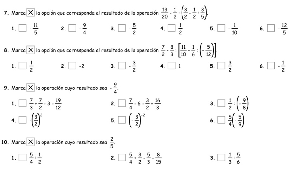 Marca X la opción que corresponda al resultado de la operación  13/20 - 1/2 :( 3/2 - 1/2 : 3/5 ). 
1. □ - 11/5  2. □ - 9/4  3. □ - 5/2  4. □  1/2  5. □ - 1/10  6. □ - 12/5 
8. Marca X la opción que corresponda al resultado de la operación  7/2 - 8/3 :[ 11/10 - 1/6 :(- 5/12 )]. 
1. □  1/2  2. □ -2 3. □ - 3/2  4. □ 1 5. □  3/2  6. □ - 1/2 
9. Marca X la operación cuyo resultado sea - 9/4 . 
1. □  7/3 + 7/2 -3- 19/12  □  7/4 -6- 3/2 + 16/3  3. □  1/2 :(- 9/8 )
2.
4. □ -( 3/2 )^2 □ (- 3/2 )^-2 6. □  5/4 (- 5/9 )
5.
10. Marca X la operación cuyo resultado sea  2/5 . 
1. □  5/4 : 1/2  □  5/4 + 3/2 - 5/3 - 8/15  □  1/3 : 5/6 
2.
3.