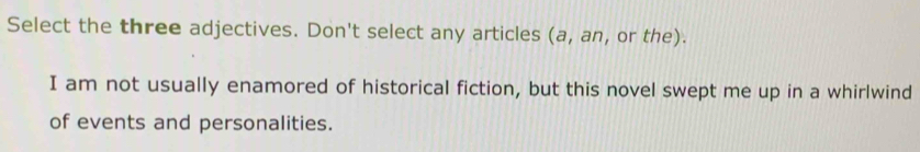 Select the three adjectives. Don't select any articles (a, an, or the). 
I am not usually enamored of historical fiction, but this novel swept me up in a whirlwind 
of events and personalities.