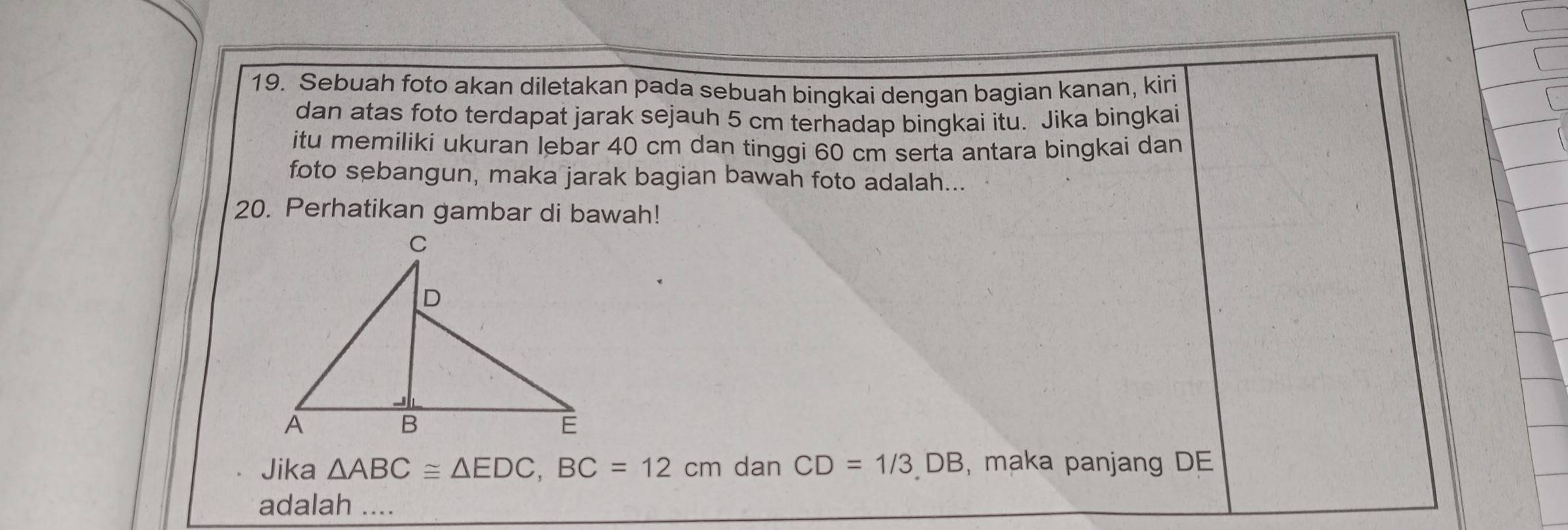 Sebuah foto akan diletakan pada sebuah bingkai dengan bagian kanan, kiri 
dan atas foto terdapat jarak sejauh 5 cm terhadap bingkai itu. Jika bingkai 
itu memiliki ukuran lebar 40 cm dan tinggi 60 cm serta antara bingkai dan 
foto sebangun, maka jarak bagian bawah foto adalah... 
20. Perhatikan gambar di bawah! 
Jika △ ABC≌ △ EDC, BC=12cm dan CD=1/3DB , maka panjang DE
adalah ....