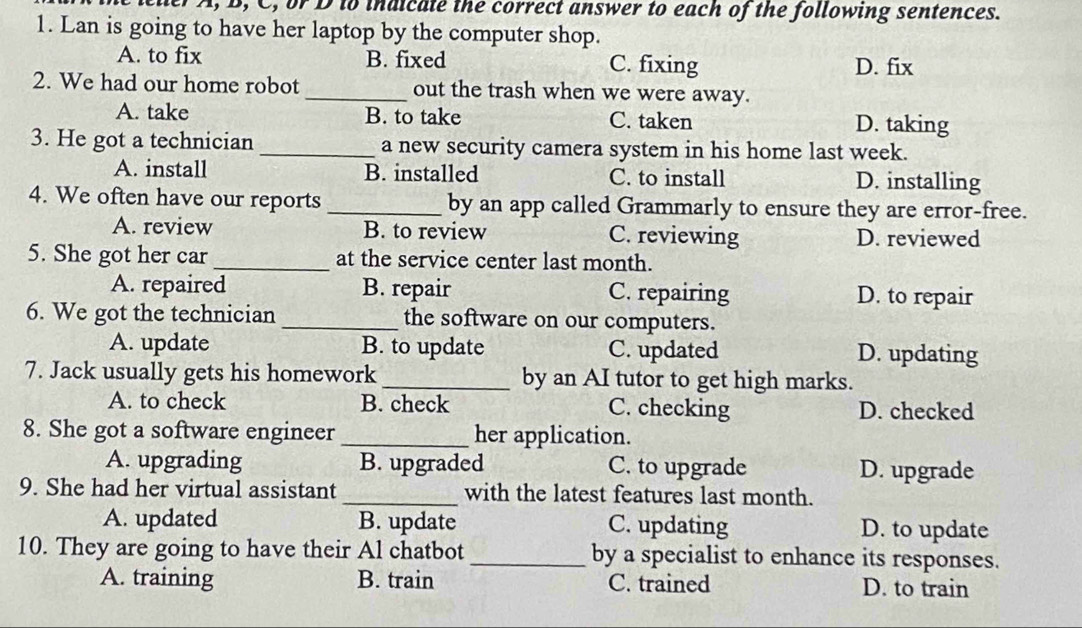 der A, B, C, or D to indicate the correct answer to each of the following sentences.
1. Lan is going to have her laptop by the computer shop.
A. to fix B. fixed C. fixing D. fix
2. We had our home robot_ out the trash when we were away.
A. take B. to take C. taken D. taking
3. He got a technician _a new security camera system in his home last week.
A. install B. installed C. to install D. installing
4. We often have our reports _by an app called Grammarly to ensure they are error-free.
A. review B. to review C. reviewing D. reviewed
5. She got her car _at the service center last month.
A. repaired B. repair C. repairing D. to repair
6. We got the technician _the software on our computers.
A. update B. to update C. updated D. updating
7. Jack usually gets his homework _by an AI tutor to get high marks.
A. to check B. check C. checking D. checked
8. She got a software engineer _her application.
A. upgrading B. upgraded C. to upgrade D. upgrade
9. She had her virtual assistant _with the latest features last month.
A. updated B. update C. updating D. to update
10. They are going to have their Al chatbot _by a specialist to enhance its responses.
A. training B. train C. trained D. to train