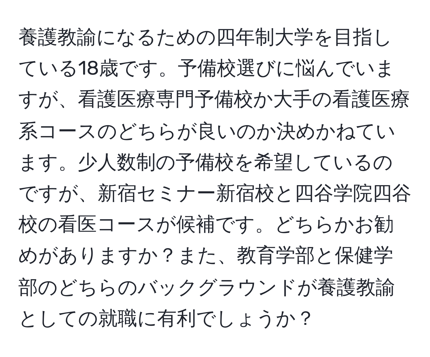 養護教諭になるための四年制大学を目指している18歳です。予備校選びに悩んでいますが、看護医療専門予備校か大手の看護医療系コースのどちらが良いのか決めかねています。少人数制の予備校を希望しているのですが、新宿セミナー新宿校と四谷学院四谷校の看医コースが候補です。どちらかお勧めがありますか？また、教育学部と保健学部のどちらのバックグラウンドが養護教諭としての就職に有利でしょうか？