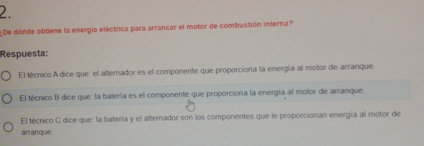 ¿De dónde obtiene la energía eléctrica para arrancar el motor de combustión interna?
Respuesta:
El técnico A dice que: el alternador es el componente que proporciona la energía al motor de arranque.
El técnico B dice que: la batería es el componente que proporciona la energía al motor de arranque.
El técnico C dice que: la batería y el alternador son los componentes que le proporcionan energia al motor de
arranque.