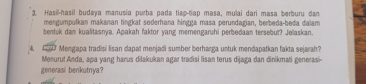 Hasil-hasil budaya manusia purba pada tiap-tiap masa, mulai dari masa berburu dan 
mengumpulkan makanan tingkat sederhana hingga masa perundagian, berbeda-beda dalam 
bentuk dan kualitasnya. Apakah faktor yang memengaruhi perbedaan tersebut? Jelaskan. 
4. C09 Mengapa tradisi lisan dapat menjadi sumber berharga untuk mendapatkan fakta sejarah? 
Menurut Anda, apa yang harus dilakukan agar tradisi lisan terus dijaga dan dinikmati generasi- 
generasi berikutnya?