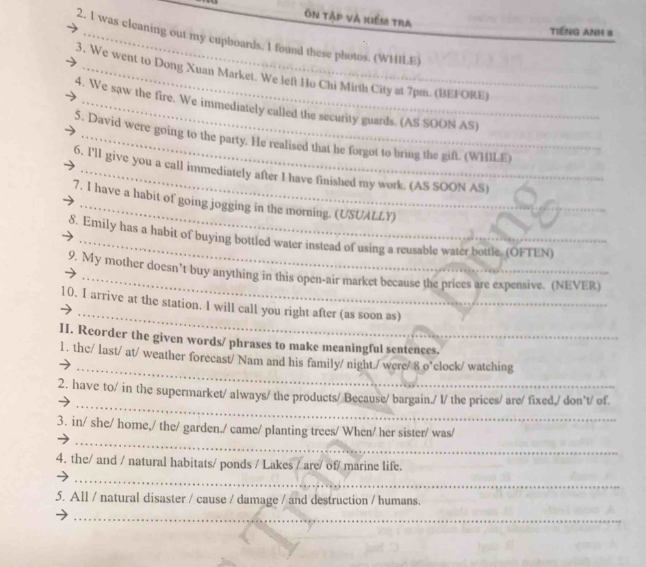 Ôn tập và kiểm tra 
TIếNG ANH 8 
2. I was cleaning out my cupboards, I found these photos. (WHILE) 
3. We went to Dong Xuan Market. We left Ho Chi Mirth City at 7pm. (BEFORE) 
4. We saw the fire. We immediately called the security guards. (AS SOON AS) 
5. David were going to the party. He realised that he forgot to bring the gift. (WHILE) 
6. I'll give you a call immediately after I have finished my work. (AS SOON AS) 
7. I have a habit of going jogging in the morning. (USUALLY) 
_ 
8. Emily has a habit of buying bottled water instead of using a reusable water bottle, (OFTEN) 
9. My mother doesn’t buy anything in this open-air market because the prices are expensive. (NEVER) 
_ 
10, I arrive at the station. I will call you right after (as soon as) 
II. Reorder the given words/ phrases to make meaningful sentences._ 
_ 
1. the/ last/ at/ weather forecast/ Nam and his family/ night./ were/ 8 o’clock/ watching 
_ 
2. have to/ in the supermarket/ always/ the products/ Because/ bargain./ I/ the prices/ are/ fixed./ don`t/ of. 
_ 
_ 
3. in/ she/ home,/ the/ garden./ came/ planting trees/ When/ her sister/ was/ 
_ 
4. the/ and / natural habitats/ ponds / Lakes / are/ of/ marine life. 
5. All / natural disaster / cause / damage / and destruction / humans. 
_
