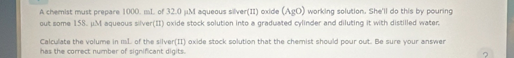 A chemist must prepare 1000. mL of 32.0 μM aqueous silver(II) oxide (AgO) working solution. She'll do this by pouring 
out some 158. μM aqueous silver(II) oxide stock solution into a graduated cylinder and diluting it with distilled water. 
Calculate the volume in mL of the silver(II) oxide stock solution that the chemist should pour out. Be sure your answer 
has the correct number of significant digits.