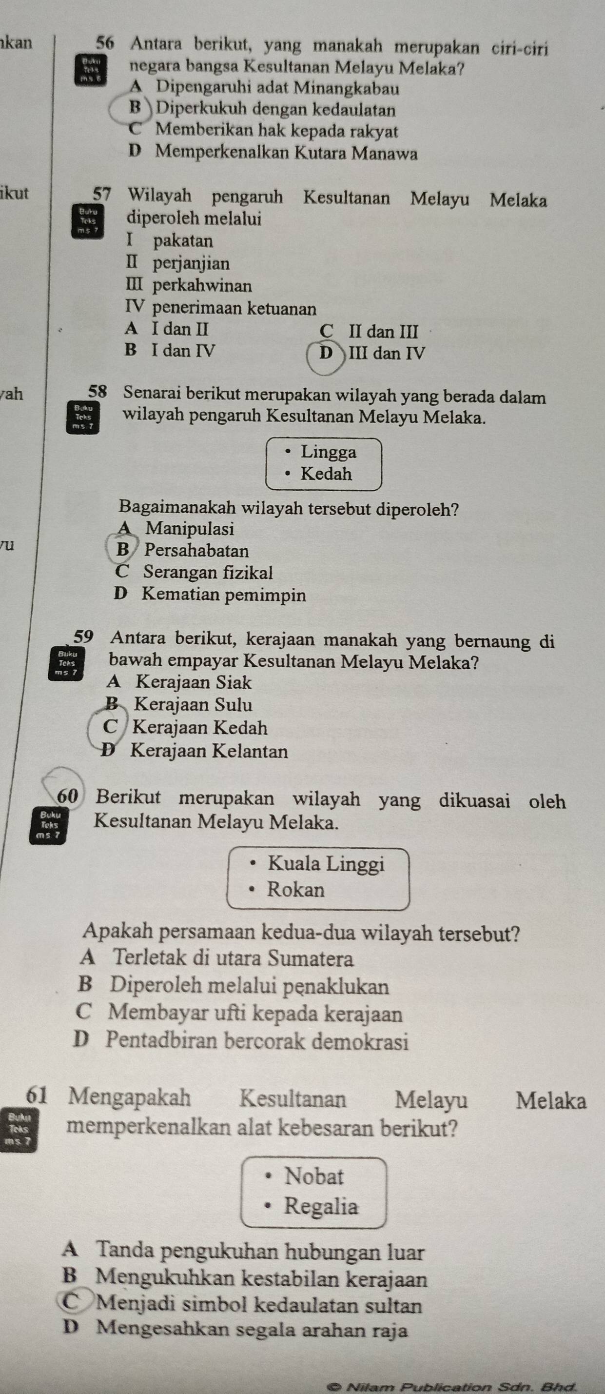 kan 56 Antara berikut, yang manakah merupakan ciri-ciri
negara bangsa Kesultanan Melayu Melaka?
A Dipengaruhi adat Minangkabau
B Diperkukuh dengan kedaulatan
C Memberikan hak kepada rakyat
D Memperkenalkan Kutara Manawa
ikut 57 Wilayah pengaruh Kesultanan Melayu Melaka
diperoleh melalui
I pakatan
ⅡI perjanjian
Ⅲ perkahwinan
IV penerimaan ketuanan
A I dan II C II dan III
B I dan IV D III dan IV
yah 58 Senarai berikut merupakan wilayah yang berada dalam
wilayah pengaruh Kesultanan Melayu Melaka.
Lingga
Kedah
Bagaimanakah wilayah tersebut diperoleh?
A Manipulasi
vu
B Persahabatan
C Serangan fizikal
D Kematian pemimpin
59 Antara berikut, kerajaan manakah yang bernaung di
bawah empayar Kesultanan Melayu Melaka?
A Kerajaan Siak
B Kerajaan Sulu
C Kerajaan Kedah
D Kerajaan Kelantan
60 Berikut merupakan wilayah yang dikuasai oleh
Kesultanan Melayu Melaka.
Kuala Linggi
Rokan
Apakah persamaan kedua-dua wilayah tersebut?
A Terletak di utara Sumatera
B Diperoleh melalui penaklukan
C Membayar ufti kepada kerajaan
D Pentadbiran bercorak demokrasi
61 Mengapakah Kesultanan Melayu Melaka
memperkenalkan alat kebesaran berikut?
Nobat
Regalia
A Tanda pengukuhan hubungan luar
B Mengukuhkan kestabilan kerajaan
C Menjadi simbol kedaulatan sultan
D Mengesahkan segala arahan raja
© Nilam Publication Sdn. Bhd.