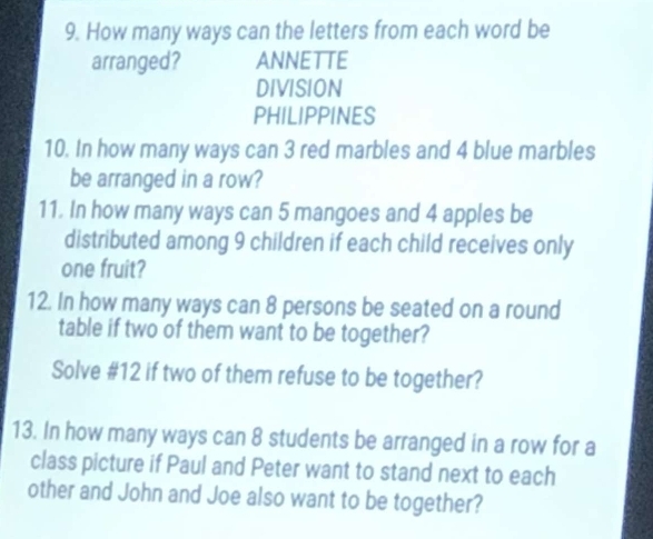 How many ways can the letters from each word be 
arranged? ANNETTE 
DIVISION 
PHILIPPINES 
10. In how many ways can 3 red marbles and 4 blue marbles 
be arranged in a row? 
11. In how many ways can 5 mangoes and 4 apples be 
distributed among 9 children if each child receives only 
one fruit? 
12. In how many ways can 8 persons be seated on a round 
table if two of them want to be together? 
Solve #12 if two of them refuse to be together? 
13. In how many ways can 8 students be arranged in a row for a 
class picture if Paul and Peter want to stand next to each 
other and John and Joe also want to be together?