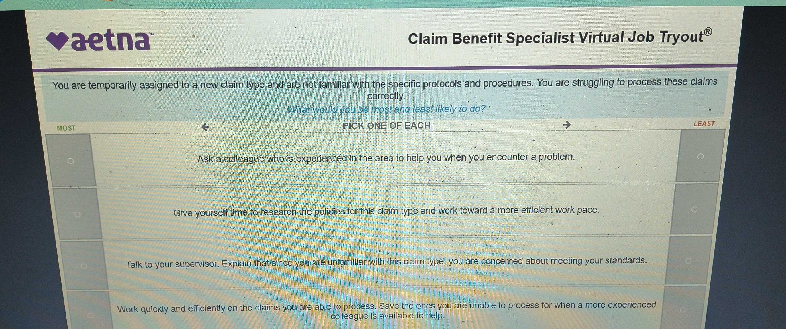 aetna Claim Benefit Specialist Virtual Job Tryout® 
You are temporarily assigned to a new claim type and are not familiar with the specific protocols and procedures. You are struggling to process these claims 
correctly. 
What would you be most and least likely to do? ' 
MOST PICK ONE OF EACH _LEAST 
Ask a colleague who is experienced in the area to help you when you encounter a problem. 
_ 
Give yourself time to research the policies for this claim type and work toward a more efficient work pace. 
Talk to your supervisor. Explain that since you are unfamiliar with this claim type, you are concerned about meeting your standards. 
Work quickly and efficiently on the claims you are able to process. Save the ones you are unable to process for when a more experienced 
colleague is available to help