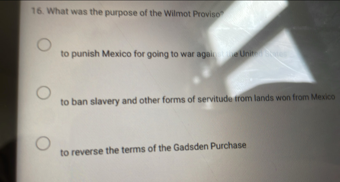 What was the purpose of the Wilmot Proviso?
to punish Mexico for going to war against the United Stetes
to ban slavery and other forms of servitude from lands won from Mexico
to reverse the terms of the Gadsden Purchase