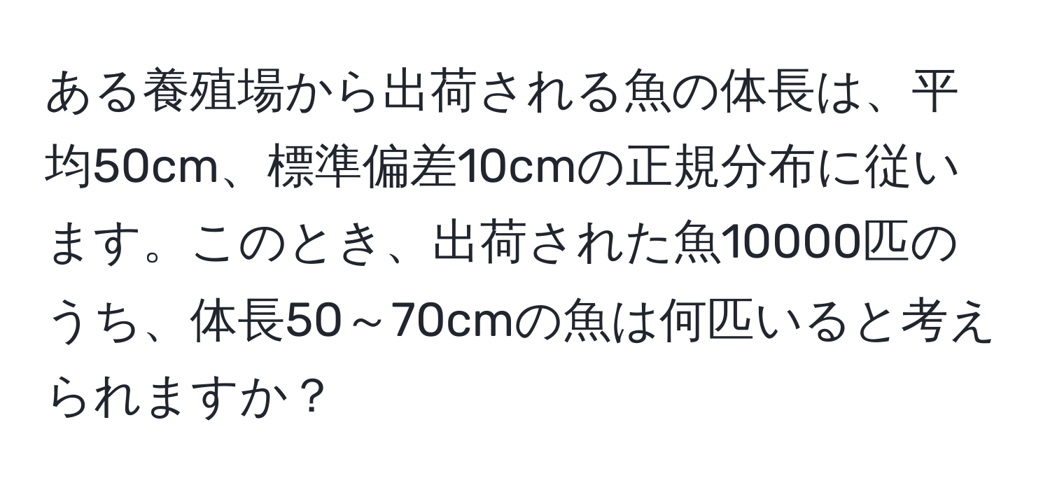 ある養殖場から出荷される魚の体長は、平均50cm、標準偏差10cmの正規分布に従います。このとき、出荷された魚10000匹のうち、体長50～70cmの魚は何匹いると考えられますか？