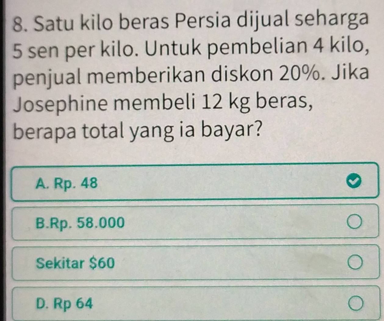 Satu kilo beras Persia dijual seharga
5 sen per kilo. Untuk pembelian 4 kilo,
penjual memberikan diskon 20%. Jika
Josephine membeli 12 kg beras,
berapa total yang ia bayar?
A. Rp. 48
B. Rp. 58.000
Sekitar $60
D. Rp 64