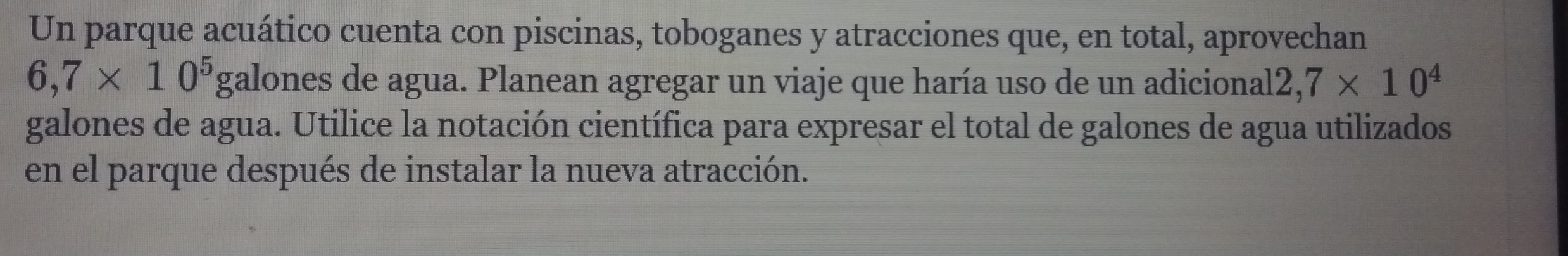 Un parque acuático cuenta con piscinas, toboganes y atracciones que, en total, aprovechan
6,7* 10^5 _  galones de agua. Planean agregar un viaje que haría uso de un adicional 2,7* 10^4
galones de agua. Utilice la notación científica para expresar el total de galones de agua utilizados 
en el parque después de instalar la nueva atracción.