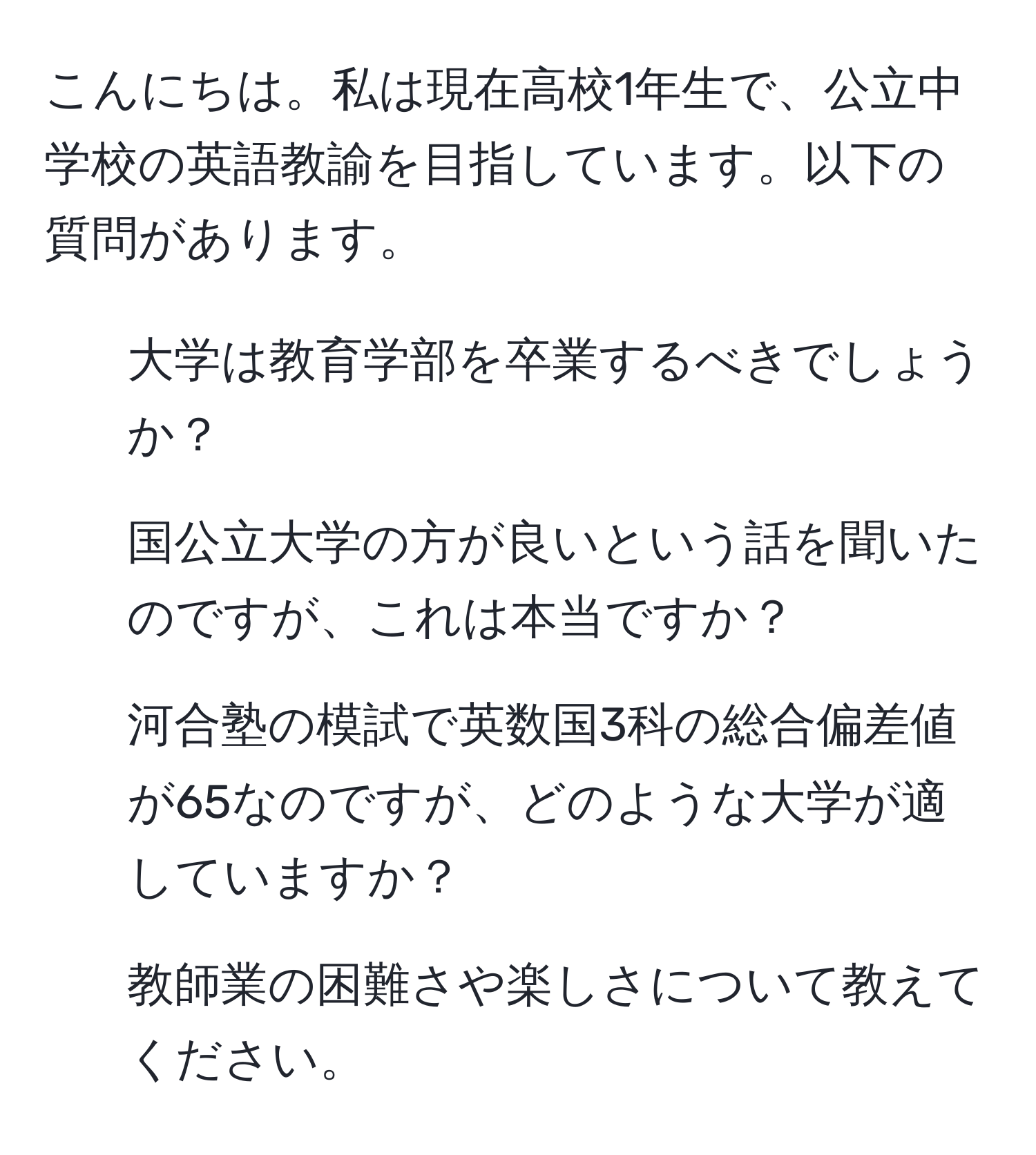 こんにちは。私は現在高校1年生で、公立中学校の英語教諭を目指しています。以下の質問があります。  
1. 大学は教育学部を卒業するべきでしょうか？  
2. 国公立大学の方が良いという話を聞いたのですが、これは本当ですか？  
3. 河合塾の模試で英数国3科の総合偏差値が65なのですが、どのような大学が適していますか？  
4. 教師業の困難さや楽しさについて教えてください。