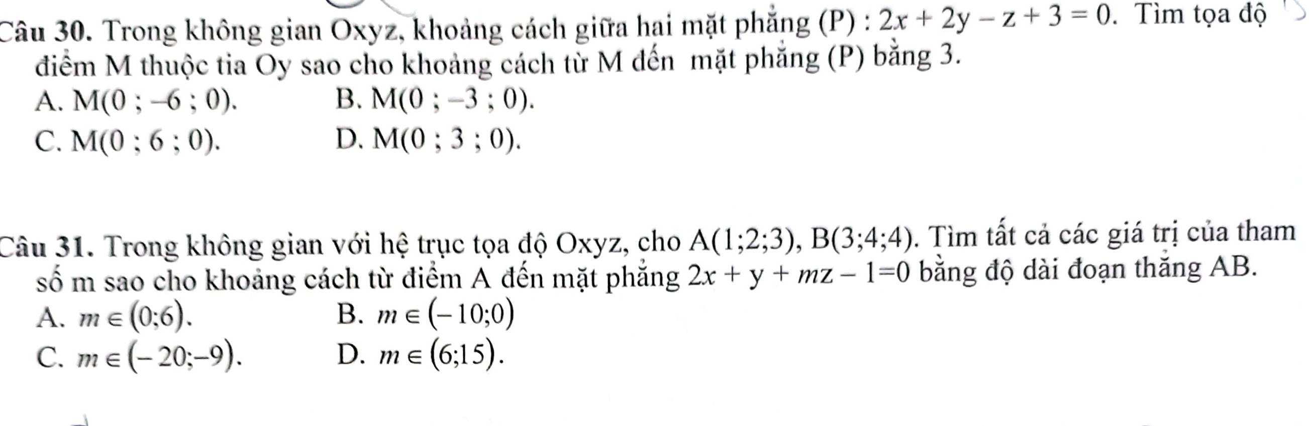 Trong không gian Oxyz, khoảng cách giữa hai mặt phẳng (P) : 2x+2y-z+3=0. Tìm tọa độ
điểm M thuộc tia Oy sao cho khoảng cách từ M đến mặt phăng (P) bằng 3.
A. M(0;-6;0). B. M(0;-3;0).
C. M(0;6;0). D. M(0;3;0). 
Câu 31. Trong không gian với hệ trục tọa độ Oxyz, cho A(1;2;3), B(3;4;4). Tìm tất cả các giá trị của tham
số m sao cho khoảng cách từ điểm A đến mặt phẳng 2x+y+mz-1=0 bằng độ dài đoạn thăng AB.
A. m∈ (0;6). B. m∈ (-10;0)
C. m∈ (-20;-9). D. m∈ (6;15).