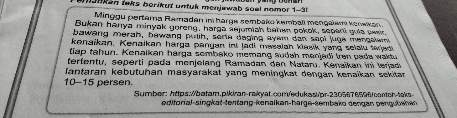 matikan teks berikut untuk menjawab soal nomor 1-3! 
Minggu pertama Ramadan ini harga sembako kembali mengalami kenaikan. 
Bukan hanya minyak goreng, harga sejumlah bahan pokok, seperti gula pasir, 
bawang merah, bawang putih, serta daging ayam dan sapi juga mengalami 
kenaikan. Kenaikan harga pangan ini jadi masalah klasik yang selalu terjadi 
tiap tahun. Kenaikan harga sembako memang sudah menjadi tren pada waktu 
tertentu, seperti pada menjelang Ramadan dan Nataru. Kenaikan ini terjadi 
lantaran kebutuhan masyarakat yang meningkat dengan kenaikan sekitar
10-15 persen. 
Sumber: https://batam.pikiran-rakyat.com/edukasi/pr-2305676596/contoh-teks- 
editorial-singkat-tentang-kenaikan-harga-sembako dengan pengubahan