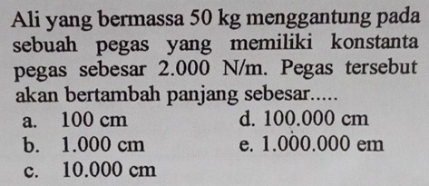 Ali yang bermassa 50 kg menggantung pada
sebuah pegas yang memiliki konstanta
pegas sebesar 2.000 N/m. Pegas tersebut
akan bertambah panjang sebesar.....
a. 100 cm d. 100.000 cm
b. 1.000 cm e. 1.000.000 em
c. 10.000 cm