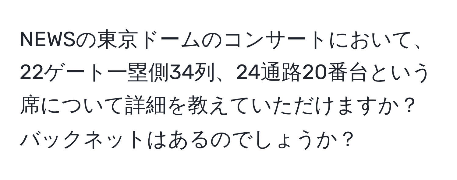 NEWSの東京ドームのコンサートにおいて、22ゲート一塁側34列、24通路20番台という席について詳細を教えていただけますか？バックネットはあるのでしょうか？