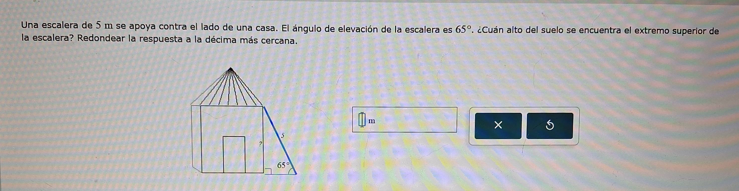 Una escalera de 5 m se apoya contra el lado de una casa. El ángulo de elevación de la escalera es 65°. ¿Cuán alto del suelo se encuentra el extremo superior de 
la escalera? Redondear la respuesta a la décima más cercana. 
×