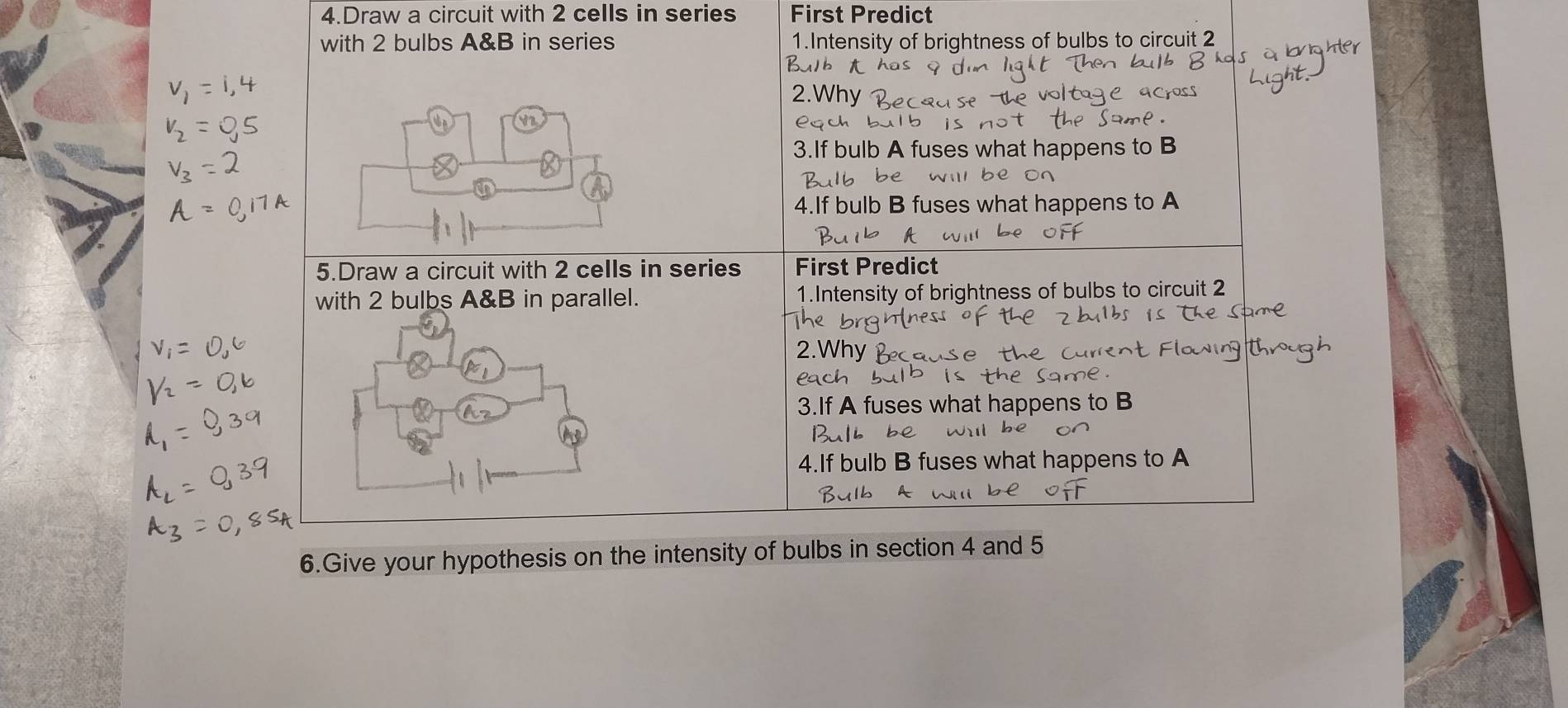 Draw a circuit with 2 cells in series First Predict 
with 2 bulbs A&B in series 1.Intensity of brightness of bulbs to circuit 2
2.Why 
eqch bu 
3.If bulb A fuses what happens to B 
be willl be on 
4.If bulb B fuses what happens to A 
5.Draw a circuit with 2 cells in series First Predict 
with 2 bulbs A&B in parallel. 1.Intensity of brightness of bulbs to circuit 2
2. Wh
Pach 
3.If A fuses what happens to B 
be i 
bulb B fuses what happens to A 
6.Give your hypothesis on the intensity of bulbs in section 4 and 5