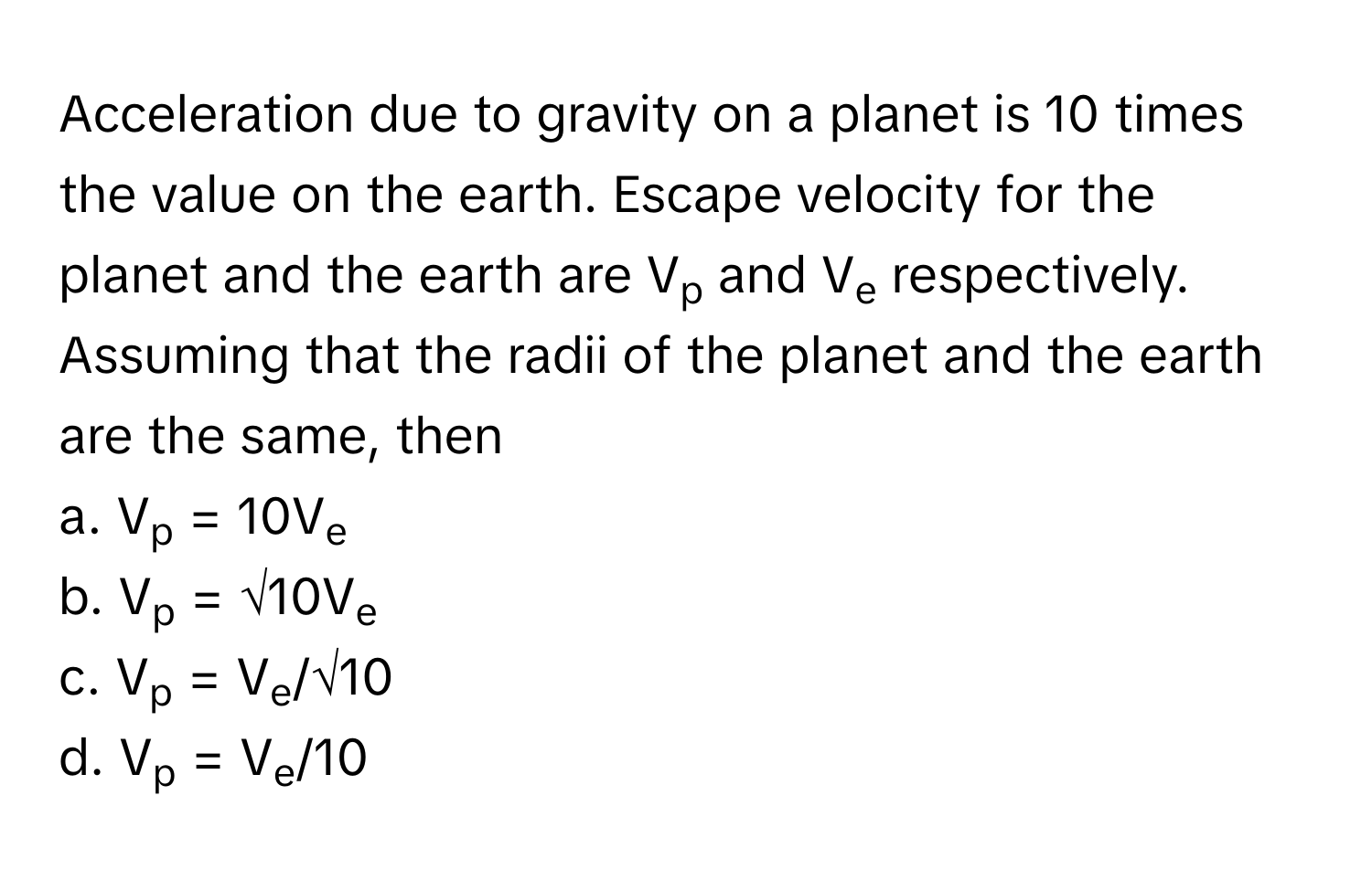 Acceleration due to gravity on a planet is 10 times the value on the earth. Escape velocity for the planet and the earth are Vp and Ve respectively. 
Assuming that the radii of the planet and the earth are the same, then 
a. Vp = 10Ve
b. Vp = √10Ve
c. Vp = Ve/√10
d. Vp = Ve/10