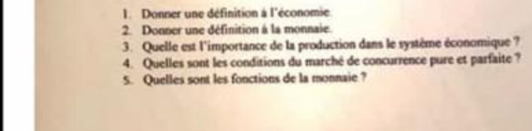 Donner une définition à l'économie 
2. Donner une définition à la monnaie. 
3. Quelle est l'importance de la production dans le système économique ? 
4. Quelles sont les conditions du marché de concurrence pure et parfaite ? 
5. Quelles sont les fonctions de la monnaie?