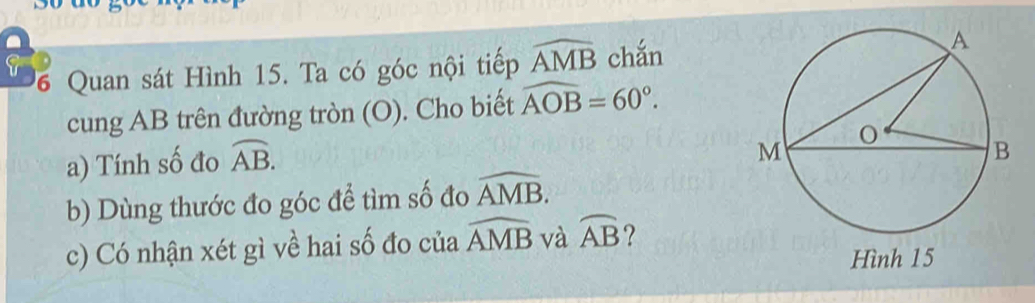 chắn 
6 Quan sát Hình 15. Ta có góc nội tiếp widehat AMB
cung AB trên đường tròn (O). Cho biết widehat AOB=60°. 
a) Tính số đo overline AB. 
b) Dùng thước đo góc để tìm số đo widehat AMB. 
c) Có nhận xét gì về hai số đo của widehat AMB và widehat AB ?