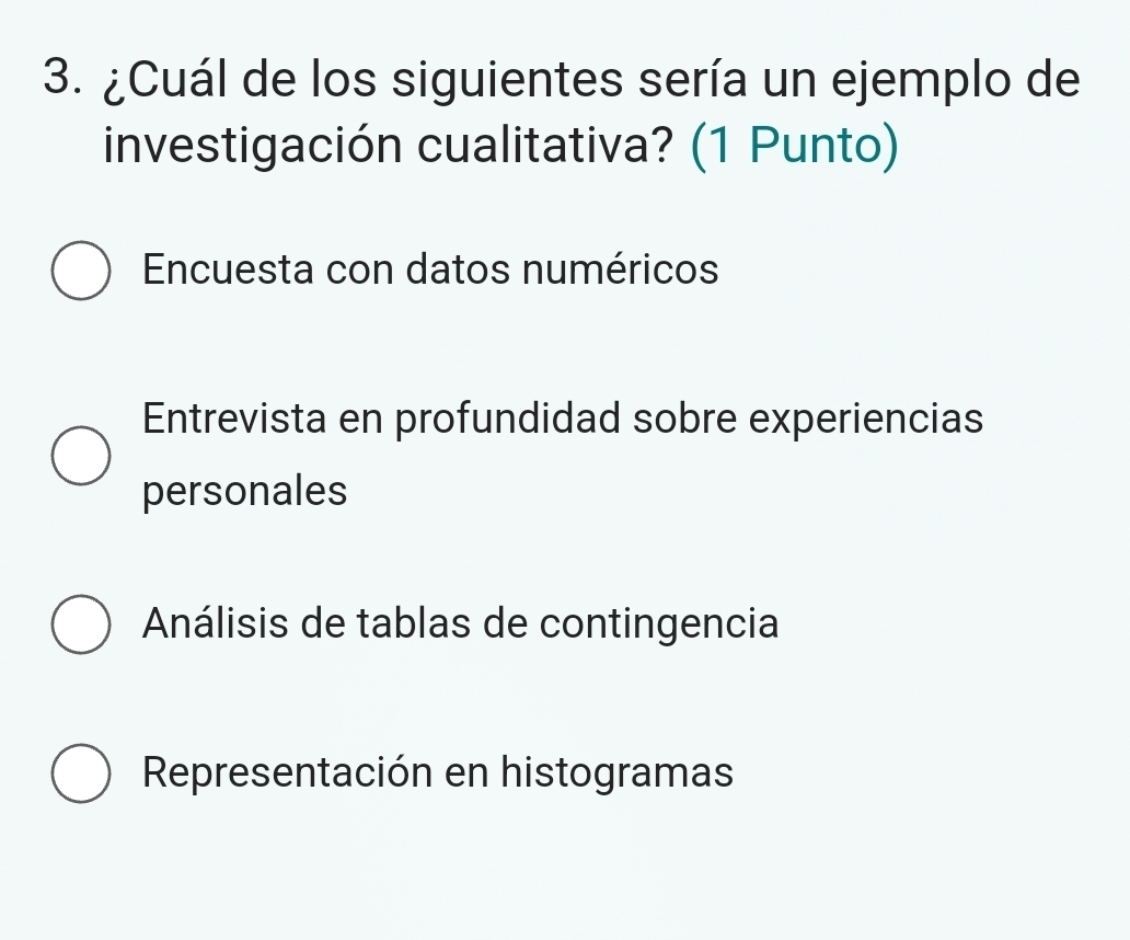 ¿Cuál de los siguientes sería un ejemplo de
investigación cualitativa? (1 Punto)
Encuesta con datos numéricos
Entrevista en profundidad sobre experiencias
personales
Análisis de tablas de contingencia
Representación en histogramas