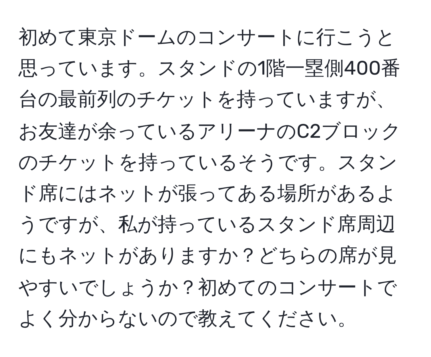 初めて東京ドームのコンサートに行こうと思っています。スタンドの1階一塁側400番台の最前列のチケットを持っていますが、お友達が余っているアリーナのC2ブロックのチケットを持っているそうです。スタンド席にはネットが張ってある場所があるようですが、私が持っているスタンド席周辺にもネットがありますか？どちらの席が見やすいでしょうか？初めてのコンサートでよく分からないので教えてください。