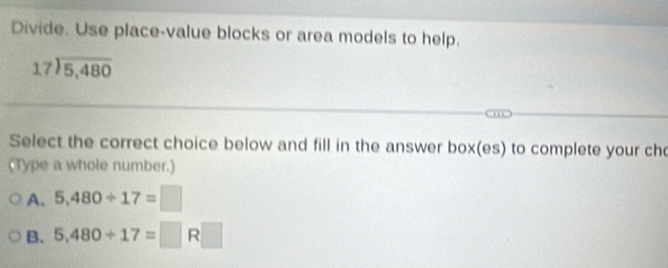 Divide. Use place-value blocks or area models to help.
beginarrayr 17encloselongdiv 5,480endarray
Select the correct choice below and fill in the answer box(es) to complete your ch
(Type a whole number.)
A. 5,480/ 17=□
B. 5,480+17=□ R□