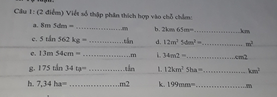 Viết số thập phân thích hợp vào chỗ chấm: 
a. 8m5dm= _  ... m b. 2km65m= _ km
c. 5tan562kg=. _.......that an d. 12m^25dm^2= _  m^2
e. 13m54cm= ...m _ i. 34m2= _...cm2
g. 175tan34ta=... _.......that an 1. 12km^25ha= _  km^2
h. 7,34ha= _ ∴ △ ADC=∠ DCE ..m2 k. 199mm= _
m