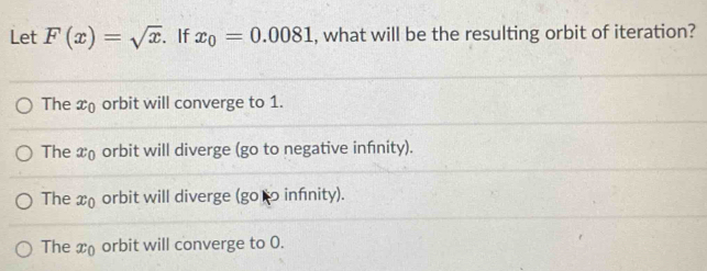 Let F(x)=sqrt(x). If x_0=0.0081 , what will be the resulting orbit of iteration?
The x orbit will converge to 1.
The x₀ orbit will diverge (go to negative infnity).
The x_0 orbit will diverge (go infnity).
The x_0 orbit will converge to 0.